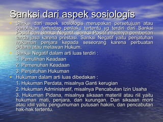 Sanksi dari aspek sosiologisSanksi dari aspek sosiologis
• Sanksi dari aspek sosiologis merupakan persetujuan atauSanksi dari aspek sosiologis merupakan persetujuan atau
penolakan terhadap perilaku tertentu yg terdiri dari Sanksipenolakan terhadap perilaku tertentu yg terdiri dari Sanksi
Positif dan Sanksi Negatif. Sanksi Positif misalnya pemberianPositif dan Sanksi Negatif. Sanksi Positif misalnya pemberian
tanda jasa karena prestasi. Sanksi Negatif yaitu penjatuhantanda jasa karena prestasi. Sanksi Negatif yaitu penjatuhan
hukuman penjara kepada seseorang karena perbuatanhukuman penjara kepada seseorang karena perbuatan
pidana atau melawan Hukum.pidana atau melawan Hukum.
• Sanksi Negatif dalam arti luas terdiri :Sanksi Negatif dalam arti luas terdiri :
1. Pemulihan Keadaan1. Pemulihan Keadaan
2. Pemenuhan Keadaan2. Pemenuhan Keadaan
3. Penjatuhan Hukuman3. Penjatuhan Hukuman
• Hukuman dalam arti luas dibedakan :Hukuman dalam arti luas dibedakan :
1. Hukuman Perdata, misalnya Ganti kerugian1. Hukuman Perdata, misalnya Ganti kerugian
2. Hukuman Administratif, misalnya Pencabutan Izin Usaha2. Hukuman Administratif, misalnya Pencabutan Izin Usaha
3. Hukuman Pidana, misalnya siksaan materiil atau riil yaitu3. Hukuman Pidana, misalnya siksaan materiil atau riil yaitu
hukuman mati, penjara, dan kurungan. Dan siksaan morilhukuman mati, penjara, dan kurungan. Dan siksaan moril
atau idiil yaitu pengumuman putusan hakim, dan pencabutanatau idiil yaitu pengumuman putusan hakim, dan pencabutan
hak-hak tertentu.hak-hak tertentu.
 