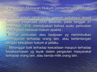 Perbuatan Melawan Hukum (onrechtmatigedaad)Perbuatan Melawan Hukum (onrechtmatigedaad)
Sesudah tahun 1919, yaitu setelah keluarnya ArrestSesudah tahun 1919, yaitu setelah keluarnya Arrest
(putusan) Hogeraad (MA) Belanda, pada tanggal 31(putusan) Hogeraad (MA) Belanda, pada tanggal 31
Desember 1919, memutuskan bahwa suatu perbuatanDesember 1919, memutuskan bahwa suatu perbuatan
digolongkan melawan hukum apabila :digolongkan melawan hukum apabila :
1.1.Setiap perbuatan atau kealpaan yg menimbulkanSetiap perbuatan atau kealpaan yg menimbulkan
pelanggaran terhadap orang lain, atau bertentanganpelanggaran terhadap orang lain, atau bertentangan
dengan kewajiban hukum si pelaku.dengan kewajiban hukum si pelaku.
2.2.Melanggar baik terhadap kesusilaan maupun terhadapMelanggar baik terhadap kesusilaan maupun terhadap
kesaksamaaan yg layak dalam pergaulan masyarakatkesaksamaaan yg layak dalam pergaulan masyarakat
terhadap orang lain, atau benda milik orang lain.terhadap orang lain, atau benda milik orang lain.
 
