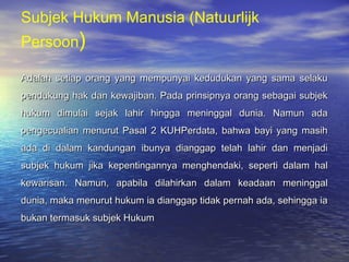 Subjek Hukum Manusia (Natuurlijk
Persoon)
Adalah setiap orang yang mempunyai kedudukan yang sama selakuAdalah setiap orang yang mempunyai kedudukan yang sama selaku
pendukung hak dan kewajiban. Pada prinsipnya orang sebagai subjekpendukung hak dan kewajiban. Pada prinsipnya orang sebagai subjek
hukum dimulai sejak lahir hingga meninggal dunia. Namun adahukum dimulai sejak lahir hingga meninggal dunia. Namun ada
pengecualian menurut Pasal 2 KUHPerdata, bahwa bayi yang masihpengecualian menurut Pasal 2 KUHPerdata, bahwa bayi yang masih
ada di dalam kandungan ibunya dianggap telah lahir dan menjadiada di dalam kandungan ibunya dianggap telah lahir dan menjadi
subjek hukum jika kepentingannya menghendaki, seperti dalam halsubjek hukum jika kepentingannya menghendaki, seperti dalam hal
kewarisan. Namun, apabila dilahirkan dalam keadaan meninggalkewarisan. Namun, apabila dilahirkan dalam keadaan meninggal
dunia, maka menurut hukum ia dianggap tidak pernah ada, sehingga iadunia, maka menurut hukum ia dianggap tidak pernah ada, sehingga ia
bukan termasuk subjek Hukumbukan termasuk subjek Hukum
 