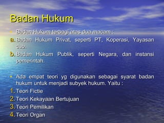 Badan HukumBadan Hukum
• Badan Hukum terbagi atas dua macam :Badan Hukum terbagi atas dua macam :
a.a.Badan Hukum Privat, seperti PT, Koperasi, YayasanBadan Hukum Privat, seperti PT, Koperasi, Yayasan
dsb.dsb.
b.b.Badan Hukum Publik, seperti Negara, dan instansiBadan Hukum Publik, seperti Negara, dan instansi
pemerintah.pemerintah.
• Ada empat teori yg digunakan sebagai syarat badanAda empat teori yg digunakan sebagai syarat badan
hukum untuk menjadi subyek hukum. Yaitu :hukum untuk menjadi subyek hukum. Yaitu :
1.1.Teori FictieTeori Fictie
2.2.Teori Kekayaan BertujuanTeori Kekayaan Bertujuan
3.3.Teori PemilikanTeori Pemilikan
4.4.Teori OrganTeori Organ
 