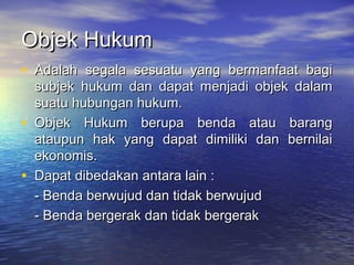 Objek HukumObjek Hukum
• Adalah segala sesuatu yang bermanfaat bagiAdalah segala sesuatu yang bermanfaat bagi
subjek hukum dan dapat menjadi objek dalamsubjek hukum dan dapat menjadi objek dalam
suatu hubungan hukum.suatu hubungan hukum.
• Objek Hukum berupa benda atau barangObjek Hukum berupa benda atau barang
ataupun hak yang dapat dimiliki dan bernilaiataupun hak yang dapat dimiliki dan bernilai
ekonomis.ekonomis.
• Dapat dibedakan antara lain :Dapat dibedakan antara lain :
- Benda berwujud dan tidak berwujud- Benda berwujud dan tidak berwujud
- Benda bergerak dan tidak bergerak- Benda bergerak dan tidak bergerak
 