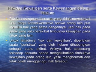 Hak dan Kewajiban serta Kewenangan dalamHak dan Kewajiban serta Kewenangan dalam
HukumHukum
• Tidak seorangpun manusia yang tidak mempunyaiTidak seorangpun manusia yang tidak mempunyai
hak, tetapi konsekwensinya bahwa orang lain punhak, tetapi konsekwensinya bahwa orang lain pun
memiliki hak yang sama dengannya. Jadi hak padamemiliki hak yang sama dengannya. Jadi hak pada
pihak yang satu berakibat timbulnya kewajiban padapihak yang satu berakibat timbulnya kewajiban pada
pihak yang lain.pihak yang lain.
• Untuk terjadinya “hak dan kewajiban”, diperlukanUntuk terjadinya “hak dan kewajiban”, diperlukan
suatu “peristiwa” yang oleh hukum dihubungkansuatu “peristiwa” yang oleh hukum dihubungkan
sebagai suatu akibat. Artinya, hak seseorangsebagai suatu akibat. Artinya, hak seseorang
terhadap sesuatu benda mengakibatkan timbulnyaterhadap sesuatu benda mengakibatkan timbulnya
kewajiban pada orang lain, yaitu menghormati dankewajiban pada orang lain, yaitu menghormati dan
tidak boleh mengganggu hak tersebut.tidak boleh mengganggu hak tersebut.
 
