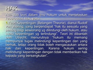 HAKHAK
Ada dua teori dalam ilmu hukum untuk menjelaskanAda dua teori dalam ilmu hukum untuk menjelaskan
keberadaan Hak, yaitu:keberadaan Hak, yaitu:
1.1.Teori Kepentingan (Belangen Theorie), dianut RudolfTeori Kepentingan (Belangen Theorie), dianut Rudolf
von Jhering, yang berpendapat “hak itu sesuatu yangvon Jhering, yang berpendapat “hak itu sesuatu yang
penting bagi seseorang yg dilindungi oleh hukum, ataupenting bagi seseorang yg dilindungi oleh hukum, atau
suatu kepentingan yg terlindungi”. Teori ini dibantahsuatu kepentingan yg terlindungi”. Teori ini dibantah
oleh Utrecht, menurutnya “hukum itu memangoleh Utrecht, menurutnya “hukum itu memang
mempunyai tugas melindungi kepentingan dari yangmempunyai tugas melindungi kepentingan dari yang
berhak, tetapi orang tidak boleh mengacaukan antaraberhak, tetapi orang tidak boleh mengacaukan antara
hak dan kepentingan. Karena hukum seringhak dan kepentingan. Karena hukum sering
melindungi kepentingan dengan tidak memberikan hakmelindungi kepentingan dengan tidak memberikan hak
kepada yang bersangkutan”.kepada yang bersangkutan”.
 