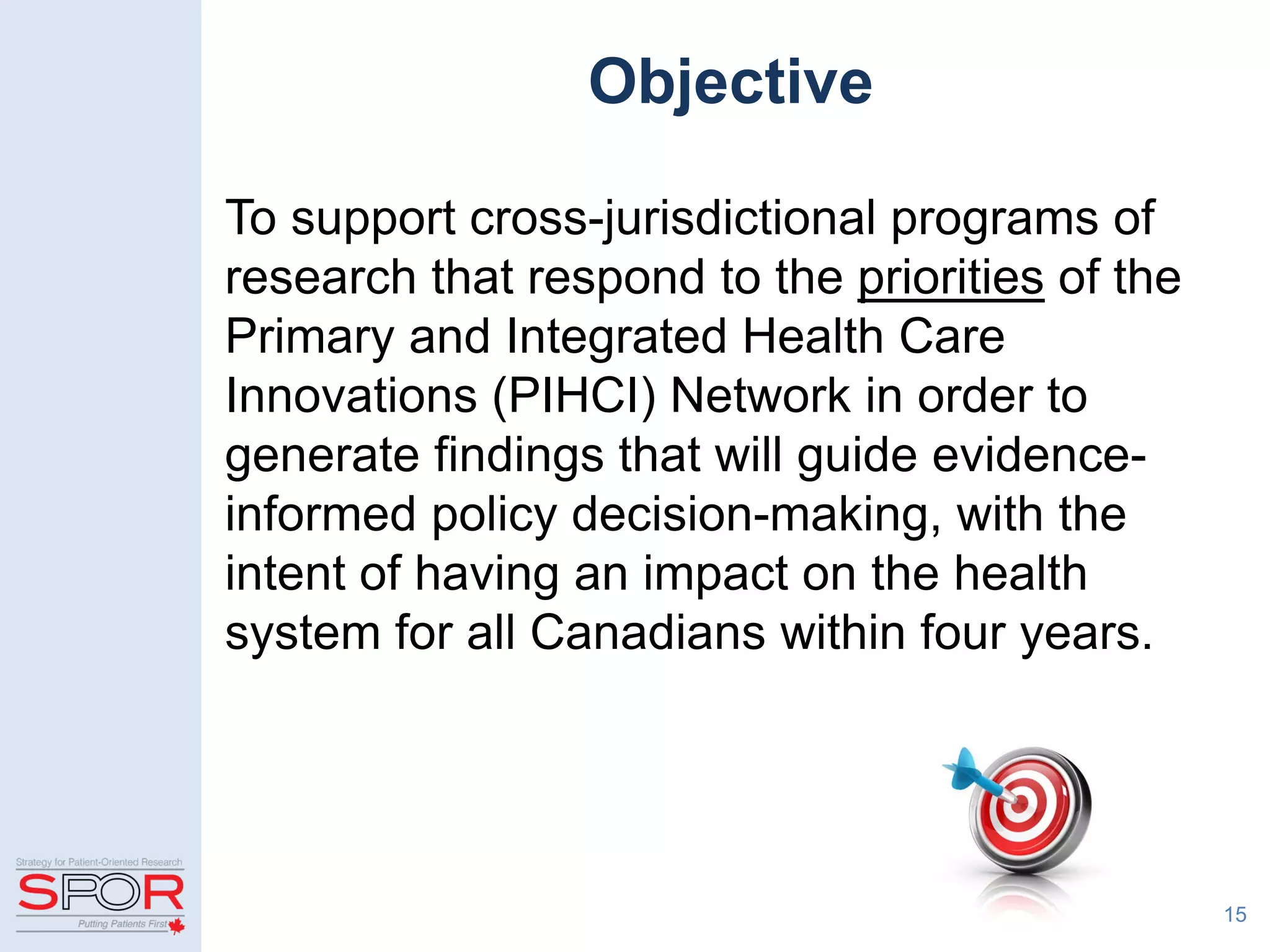 Objective
To support cross-jurisdictional programs of
research that respond to the priorities of the
Primary and Integrated Health Care
Innovations (PIHCI) Network in order to
generate findings that will guide evidence-
informed policy decision-making, with the
intent of having an impact on the health
system for all Canadians within four years.
15
 