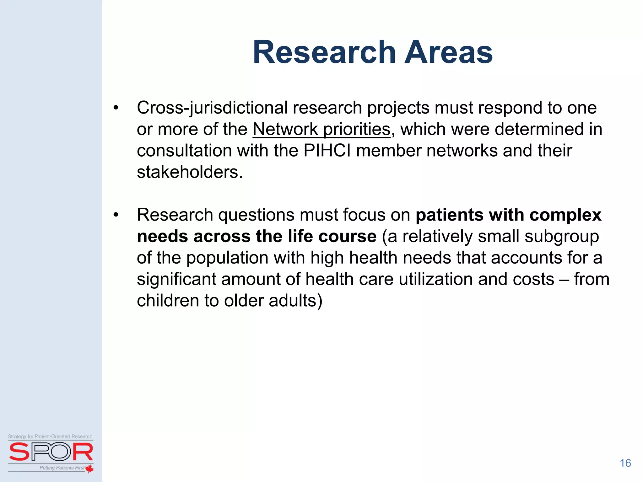Research Areas
• Cross-jurisdictional research projects must respond to one
or more of the Network priorities, which were determined in
consultation with the PIHCI member networks and their
stakeholders.
• Research questions must focus on patients with complex
needs across the life course (a relatively small subgroup
of the population with high health needs that accounts for a
significant amount of health care utilization and costs – from
children to older adults)
16
 