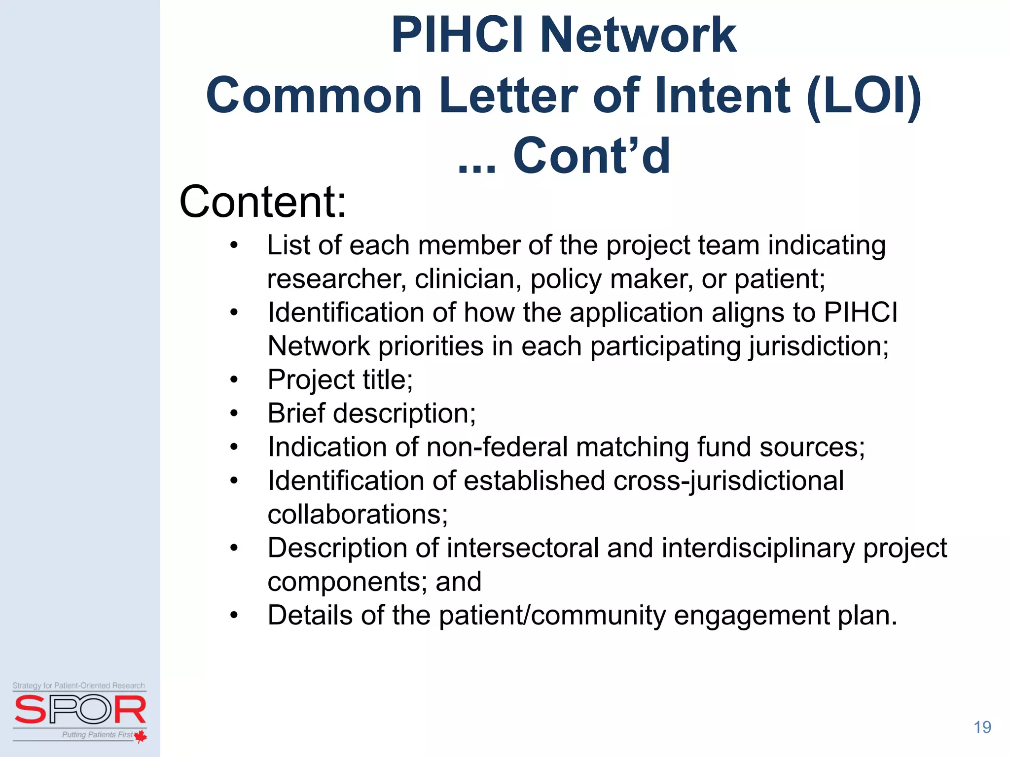 19
PIHCI Network
Common Letter of Intent (LOI)
... Cont’d
Content:
• List of each member of the project team indicating
researcher, clinician, policy maker, or patient;
• Identification of how the application aligns to PIHCI
Network priorities in each participating jurisdiction;
• Project title;
• Brief description;
• Indication of non-federal matching fund sources;
• Identification of established cross-jurisdictional
collaborations;
• Description of intersectoral and interdisciplinary project
components; and
• Details of the patient/community engagement plan.
 