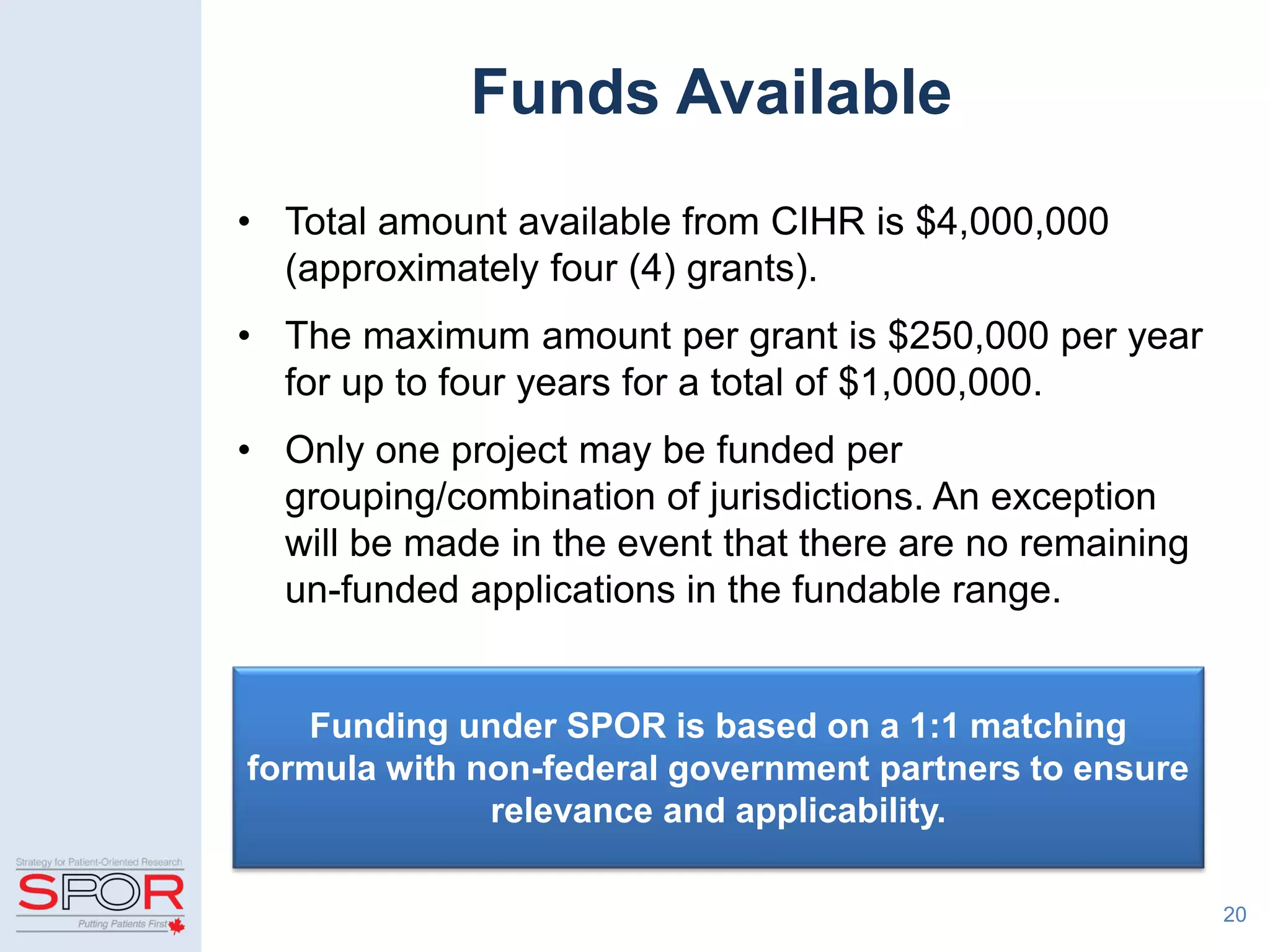• Total amount available from CIHR is $4,000,000
(approximately four (4) grants).
• The maximum amount per grant is $250,000 per year
for up to four years for a total of $1,000,000.
• Only one project may be funded per
grouping/combination of jurisdictions. An exception
will be made in the event that there are no remaining
un-funded applications in the fundable range.
20
Funding under SPOR is based on a 1:1 matching
formula with non-federal government partners to ensure
relevance and applicability.
Funds Available
 