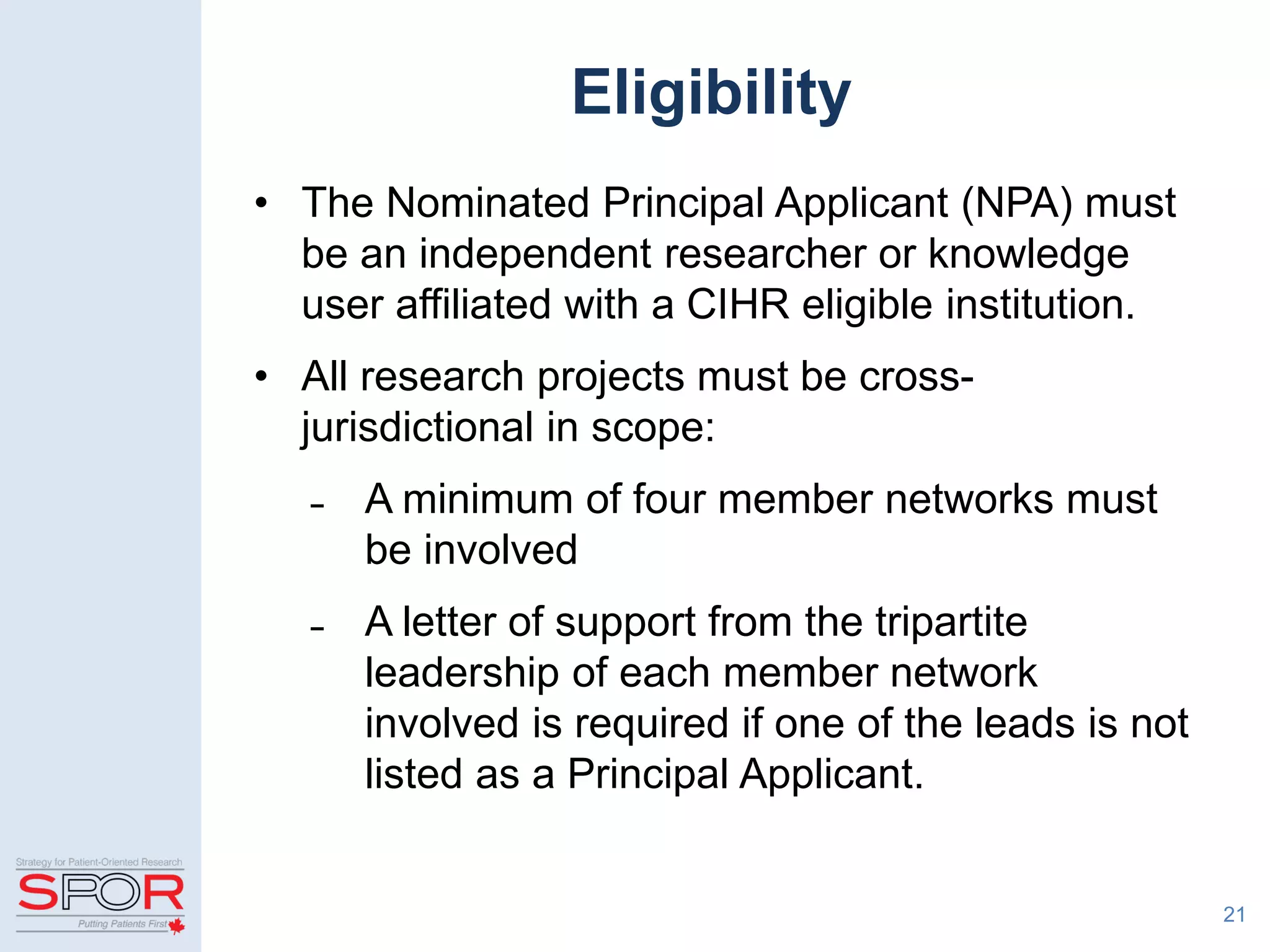 Eligibility
• The Nominated Principal Applicant (NPA) must
be an independent researcher or knowledge
user affiliated with a CIHR eligible institution.
• All research projects must be cross-
jurisdictional in scope:
̵ A minimum of four member networks must
be involved
̵ A letter of support from the tripartite
leadership of each member network
involved is required if one of the leads is not
listed as a Principal Applicant.
21
 