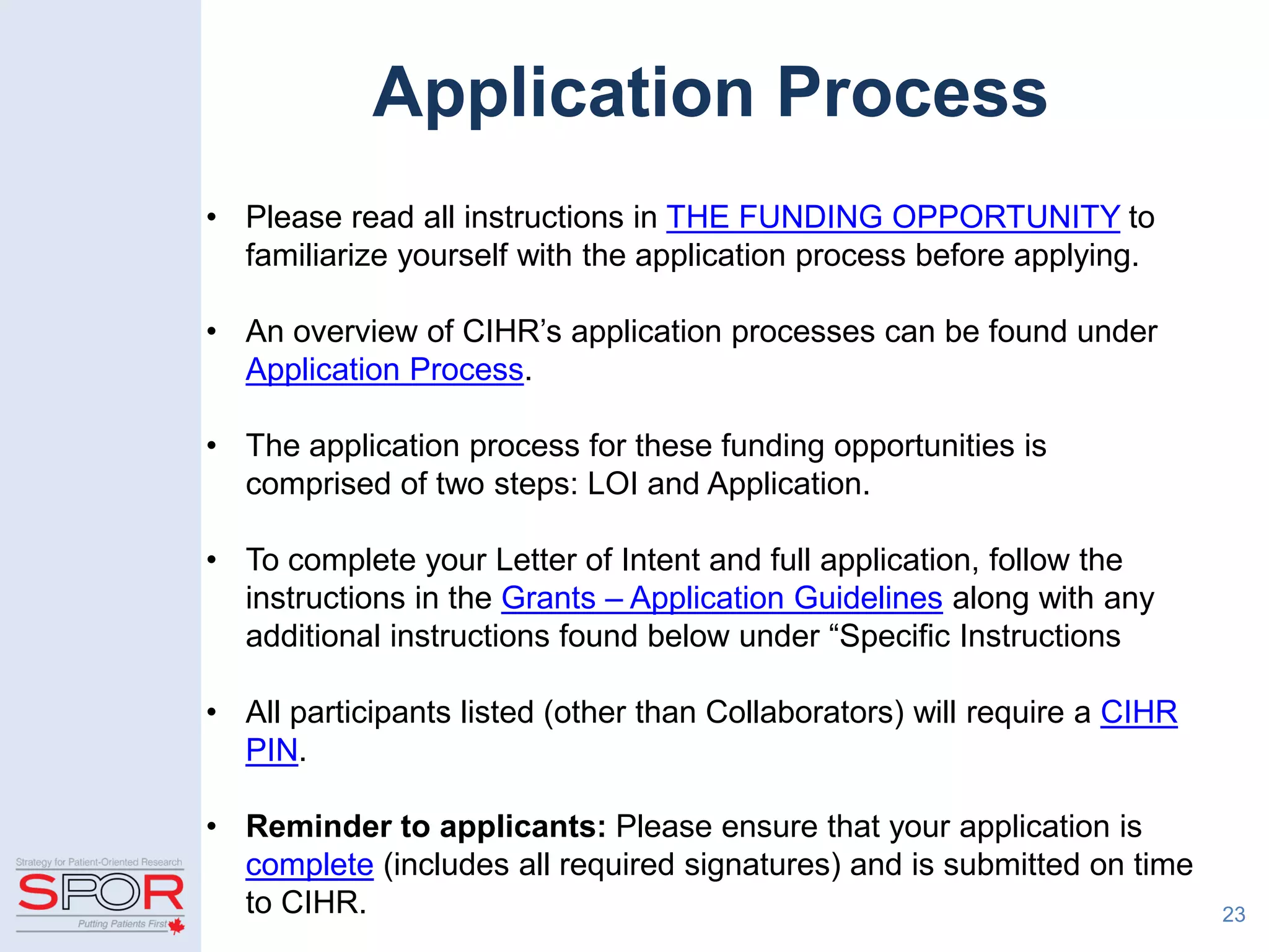 Application Process
• Please read all instructions in THE FUNDING OPPORTUNITY to
familiarize yourself with the application process before applying.
• An overview of CIHR’s application processes can be found under
Application Process.
• The application process for these funding opportunities is
comprised of two steps: LOI and Application.
• To complete your Letter of Intent and full application, follow the
instructions in the Grants – Application Guidelines along with any
additional instructions found below under “Specific Instructions
• All participants listed (other than Collaborators) will require a CIHR
PIN.
• Reminder to applicants: Please ensure that your application is
complete (includes all required signatures) and is submitted on time
to CIHR. 23
 