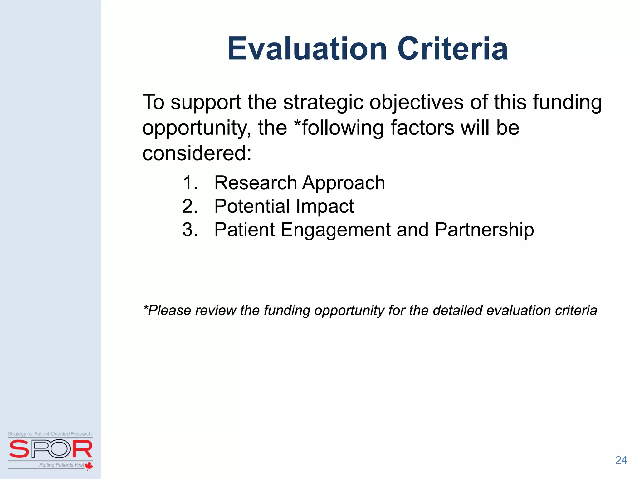 Evaluation Criteria
To support the strategic objectives of this funding
opportunity, the *following factors will be
considered:
1. Research Approach
2. Potential Impact
3. Patient Engagement and Partnership
*Please review the funding opportunity for the detailed evaluation criteria
24
 