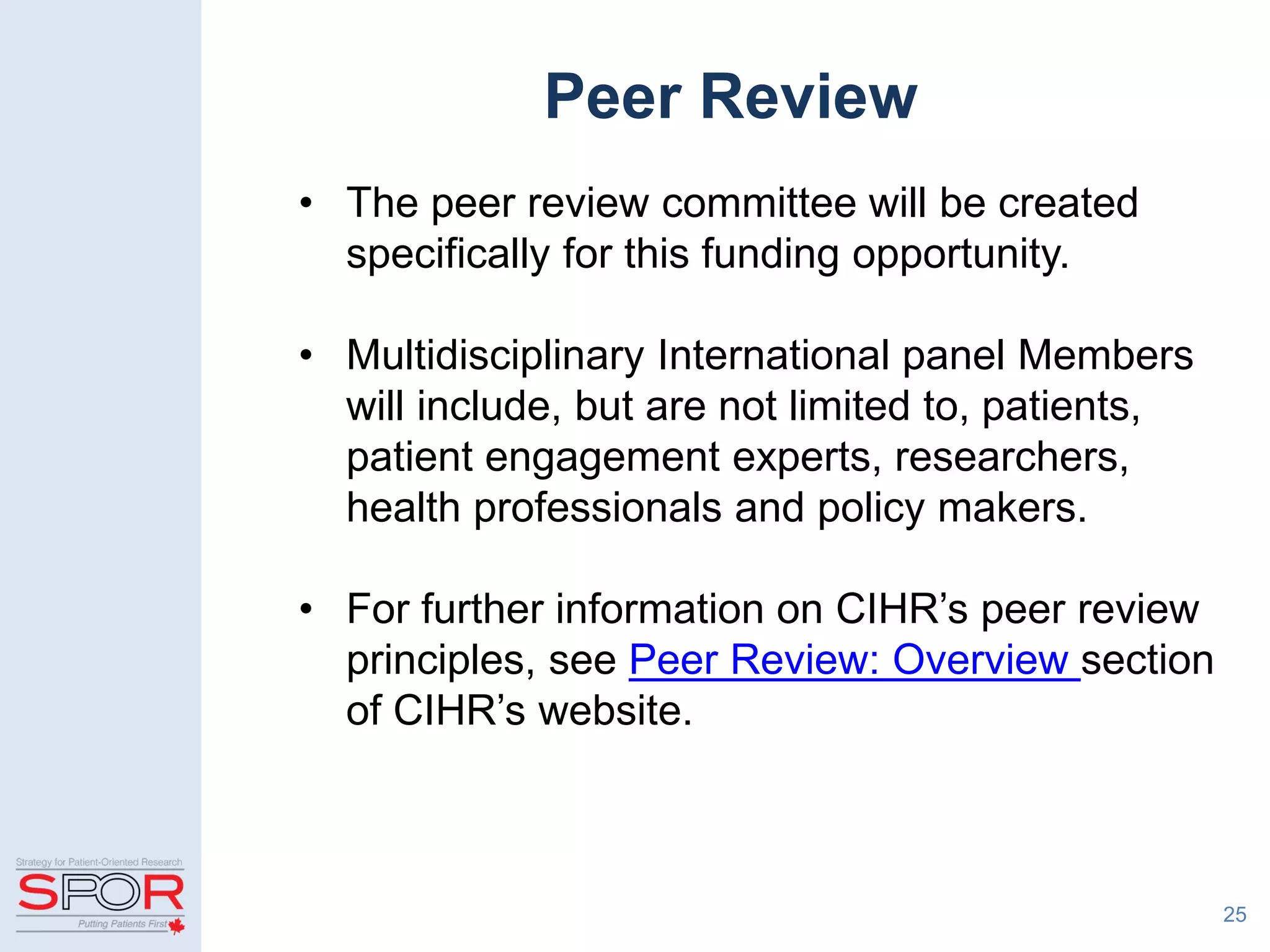 Peer Review
• The peer review committee will be created
specifically for this funding opportunity.
• Multidisciplinary International panel Members
will include, but are not limited to, patients,
patient engagement experts, researchers,
health professionals and policy makers.
• For further information on CIHR’s peer review
principles, see Peer Review: Overview section
of CIHR’s website.
25
 