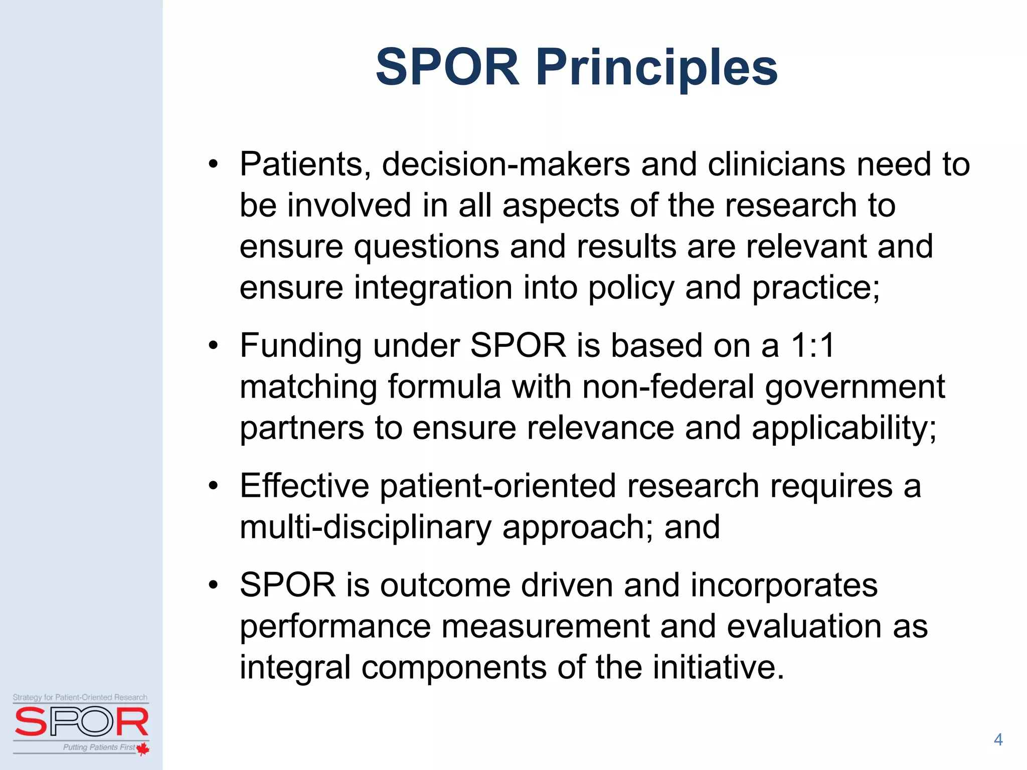 4
SPOR Principles
• Patients, decision-makers and clinicians need to
be involved in all aspects of the research to
ensure questions and results are relevant and
ensure integration into policy and practice;
• Funding under SPOR is based on a 1:1
matching formula with non-federal government
partners to ensure relevance and applicability;
• Effective patient-oriented research requires a
multi-disciplinary approach; and
• SPOR is outcome driven and incorporates
performance measurement and evaluation as
integral components of the initiative.
 