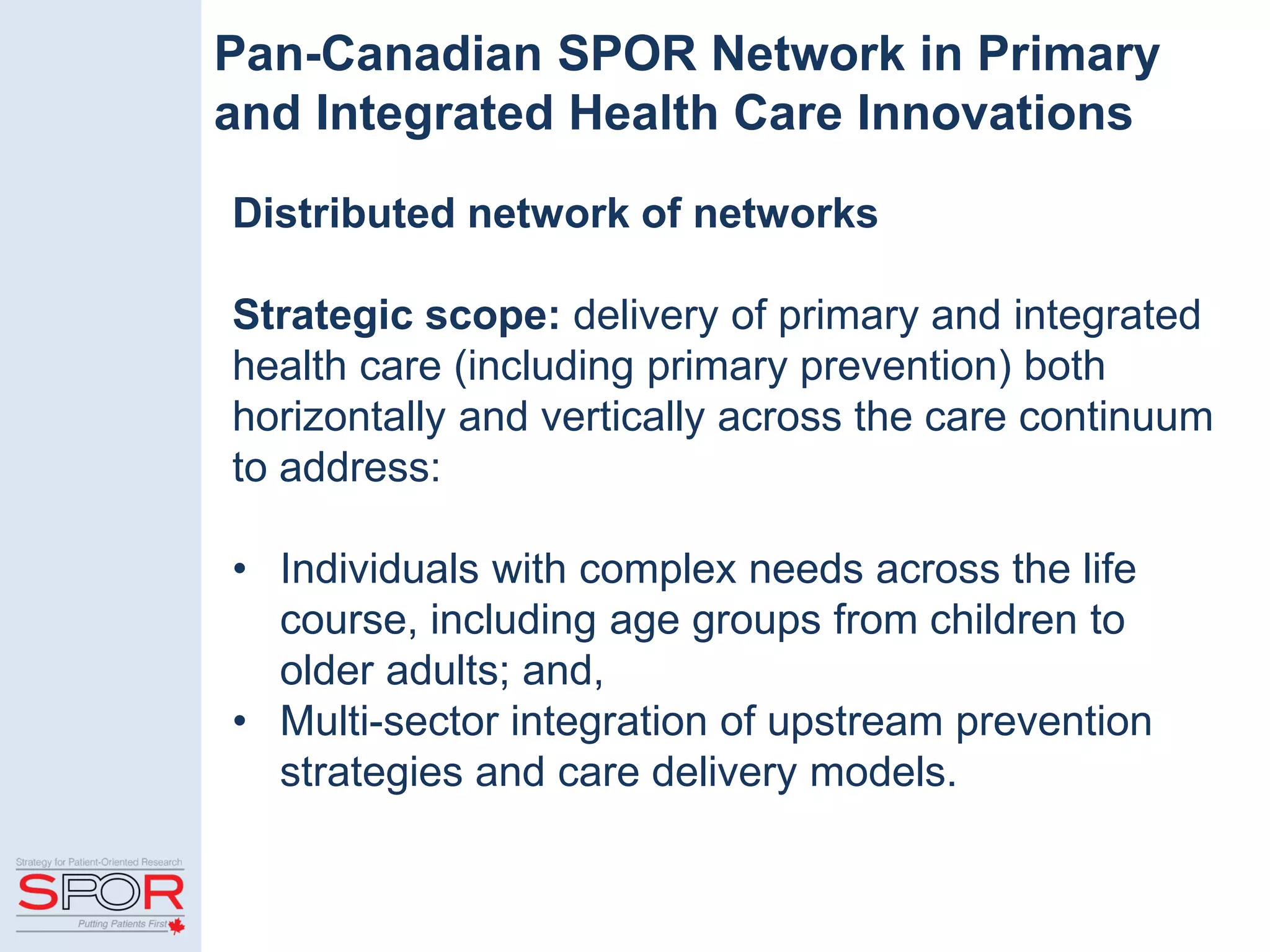 Pan-Canadian SPOR Network in Primary
and Integrated Health Care Innovations
Distributed network of networks
Strategic scope: delivery of primary and integrated
health care (including primary prevention) both
horizontally and vertically across the care continuum
to address:
• Individuals with complex needs across the life
course, including age groups from children to
older adults; and,
• Multi-sector integration of upstream prevention
strategies and care delivery models.
 