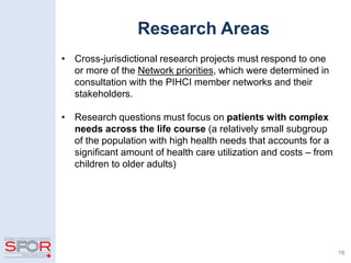 Research Areas
• Cross-jurisdictional research projects must respond to one
or more of the Network priorities, which were determined in
consultation with the PIHCI member networks and their
stakeholders.
• Research questions must focus on patients with complex
needs across the life course (a relatively small subgroup
of the population with high health needs that accounts for a
significant amount of health care utilization and costs – from
children to older adults)
16
 