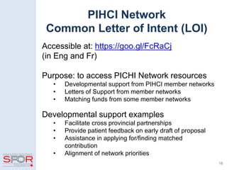 18
PIHCI Network
Common Letter of Intent (LOI)
Accessible at: https://goo.gl/FcRaCj
(in Eng and Fr)
Purpose: to access PICHI Network resources
• Developmental support from PIHCI member networks
• Letters of Support from member networks
• Matching funds from some member networks
Developmental support examples
• Facilitate cross provincial partnerships
• Provide patient feedback on early draft of proposal
• Assistance in applying for/finding matched
contribution
• Alignment of network priorities
 