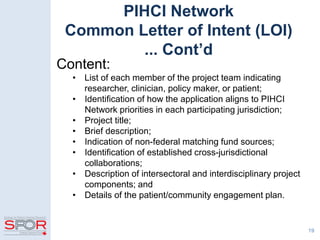 19
PIHCI Network
Common Letter of Intent (LOI)
... Cont’d
Content:
• List of each member of the project team indicating
researcher, clinician, policy maker, or patient;
• Identification of how the application aligns to PIHCI
Network priorities in each participating jurisdiction;
• Project title;
• Brief description;
• Indication of non-federal matching fund sources;
• Identification of established cross-jurisdictional
collaborations;
• Description of intersectoral and interdisciplinary project
components; and
• Details of the patient/community engagement plan.
 