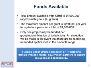 • Total amount available from CIHR is $4,000,000
(approximately four (4) grants).
• The maximum amount per grant is $250,000 per year
for up to four years for a total of $1,000,000.
• Only one project may be funded per
grouping/combination of jurisdictions. An exception
will be made in the event that there are no remaining
un-funded applications in the fundable range.
20
Funding under SPOR is based on a 1:1 matching
formula with non-federal government partners to ensure
relevance and applicability.
Funds Available
 
