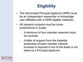 Eligibility
• The Nominated Principal Applicant (NPA) must
be an independent researcher or knowledge
user affiliated with a CIHR eligible institution.
• All research projects must be cross-
jurisdictional in scope:
̵ A minimum of four member networks must
be involved
̵ A letter of support from the tripartite
leadership of each member network
involved is required if one of the leads is not
listed as a Principal Applicant.
21
 