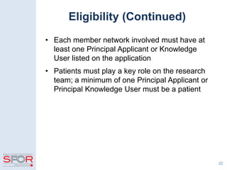 Eligibility (Continued)
• Each member network involved must have at
least one Principal Applicant or Knowledge
User listed on the application
• Patients must play a key role on the research
team; a minimum of one Principal Applicant or
Principal Knowledge User must be a patient
22
 