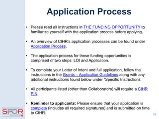 Application Process
• Please read all instructions in THE FUNDING OPPORTUNITY to
familiarize yourself with the application process before applying.
• An overview of CIHR’s application processes can be found under
Application Process.
• The application process for these funding opportunities is
comprised of two steps: LOI and Application.
• To complete your Letter of Intent and full application, follow the
instructions in the Grants – Application Guidelines along with any
additional instructions found below under “Specific Instructions
• All participants listed (other than Collaborators) will require a CIHR
PIN.
• Reminder to applicants: Please ensure that your application is
complete (includes all required signatures) and is submitted on time
to CIHR. 23
 