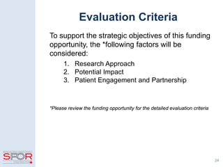 Evaluation Criteria
To support the strategic objectives of this funding
opportunity, the *following factors will be
considered:
1. Research Approach
2. Potential Impact
3. Patient Engagement and Partnership
*Please review the funding opportunity for the detailed evaluation criteria
24
 