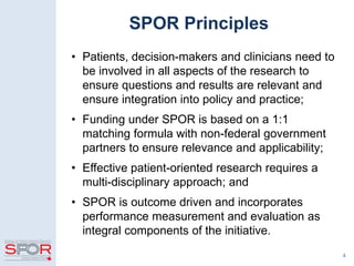 4
SPOR Principles
• Patients, decision-makers and clinicians need to
be involved in all aspects of the research to
ensure questions and results are relevant and
ensure integration into policy and practice;
• Funding under SPOR is based on a 1:1
matching formula with non-federal government
partners to ensure relevance and applicability;
• Effective patient-oriented research requires a
multi-disciplinary approach; and
• SPOR is outcome driven and incorporates
performance measurement and evaluation as
integral components of the initiative.
 