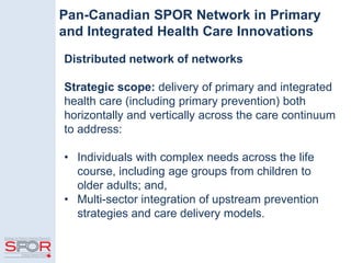Pan-Canadian SPOR Network in Primary
and Integrated Health Care Innovations
Distributed network of networks
Strategic scope: delivery of primary and integrated
health care (including primary prevention) both
horizontally and vertically across the care continuum
to address:
• Individuals with complex needs across the life
course, including age groups from children to
older adults; and,
• Multi-sector integration of upstream prevention
strategies and care delivery models.
 