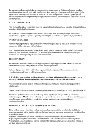 Tupakkalain mukaan oppilaitoksen on noudatettava tupakkalakia myös jakamalla tietoa tupakan
vaaroista sekä valvomalla, että lakia noudatetaan. Kun opettajat kehottavat tupakoivia opiskelijoita
lopettamaan tai siirtymään muualle, he toimivat virkansa edellyttämällä tavalla. Opiskelijoiden
epäasiallinen huomauttelu ja annettujen ohjeiden noudattamatta jättäminen ei ole sopivaa lukiolaisen
käyttäytymistä.
KAIKILLE OPETTAJILLE

Kun opettaja havaitsee opiskelijan rikkovan tupakointikieltoa, hänen tulee nuhdella siitä opiskelijaa ja
kehottaa välittömästi lopettamaan.

Jos opiskelija ei noudata lopettamiskehotusta tai opettaja tapaa saman opiskelijan toistamiseen
tupakoimassa, opettaja kirjaa ko. opiskelijan nimen ylös ja saattaa asian ryhmänohjaajan tietoon.

RYHMÄNOHJAAJILLE
Ryhmänohjaaja puhuttelee tupakointikieltoa rikkonutta opiskelijaa ja alaikäisen nuoren kohdalla
puhuttelun lisäksi ottaa yhteyttä huoltajaan.

Kun ryhmänohjaaja saa samasta opiskelijasta uuden viestin, hän antaa tiedon apulaisrehtorille tai
rehtorille, joka puhuttelee opiskelijaa - ja edelleen apulaisrehtori/rehtori opiskelijaa/huoltajaa
kuultuaan voi antaa opiskelijalle kirjallisen varoituksen.

TIEDOTTAMINEN

Tupakointikiellosta tiedotetaan opinto-oppaan ja vanhempienoppaan lisäksi lukuvuoden aikana
kahdessa tiedotteessa sekä ykkösvuosikurssin vanhempainillassa.

Ryhmänohjaajat käyvät läpi määräykset tupakointikiellosta ja sen rikkomisen seurauksista
ryhmänohjaajantuokiossa syyslukukauden alussa.

B. Varhaisen puuttumisen malli/toimenpiteet sellaisten päihdeongelmien esiintyessä, jotka
koskevat alkoholia, huumeita ja päihtymystarkoituksessa käytettäviä lääkeaineita.

Jokaisen henkilökunnan jäsenen on tunnistettava päihteidenkäytön tunnusmerkit ja puututtava
tilanteeseen.

Lukion opiskelijahuoltoryhmä on hoitoonohjauksessa keskeinen toteuttaja ja toimii opettajien tukena.

Akuuteissa päihdetilanteissa terveydenhoitaja arvioi opiskelijan terveydentilan ja tarvittavat
hoitotoimenpiteet. Mikäli terveydenhoitaja ei ole paikalla akuutissa hoitoa vaativissa tilanteissa, muun
henkilökunnan on huolehdittava opiskelijan hoitoon saattamisesta vastaavasti kuten
tapaturmatilanteissa.

TIETO/EPÄILY OPISKELIJAN PÄIHTEIDEN KÄYTÖSTÄ

Tieto voidaan saada opiskelijatoverilta, vanhemmilta, viranomaisilta, opiskelijalta itseltään tai
koulussa havaitaan käyttäytymisessä ja opiskelusuorituksissa huomattavaa muutosta, epäsäännöllistä
koulunkäyntiä mm.
* opettaja tai muu henkilökunnan jäsen kertoo havainnoistaan opiskelijahuoltoryhmälle
* opiskelijahuoltoryhmässä sovitaan, miten toimitaan, ketkä työntekijät hoitavat asiaa jatkossa
* järjestetään opiskelijan kanssa tarpeen mukaan yhteinen neuvottelu, jossa kartoitetaan tilanne ja
sovitaan jatkotoimenpiteistä

                                                                                                           2
 