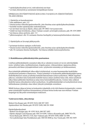 * opiskelijahuoltoryhmä arvioi, mitä tukitoimia tarvitaan
* sovitaan yhteistyöstä ja seurannasta hoitopaikkojen kanssa

OPISKELIJA ON PÄIHTYNEENÄ KOULUSSA TAI KOULUN JÄRJESTÄMÄSSÄ
TILAISUUDESSA

1. Opiskelija on huonokuntoinen
* tilaa ambulanssi, puh. 112
* ilmoita koulun rehtorille/apulaisrehtorille, joka ilmoittaa asian opiskelijahuoltoryhmään
* huolehdi muiden opiskelijoiden rauhoittamisesta
* jos tarvitaan neuvoja ja ohjeita, yhteys puh. 09-10023 /terveysneuvonta
* mikäli tarvitaan kriisihoitoa, yhteys Vantaan sosiaali- ja kriisipäivystykseen, puh. 09- 839 24005
* tarvittaessa yhteys poliisiin, puh. 112
* jälkitoimenpiteet: alle 18-vuotiaasta ilmoitus huoltajalle ja lastensuojeluilmoituksen tekeminen.


2. Opiskelijalla on lievempi päihtymystila

* poistetaan koulusta saattajan avulla kotiin
* ilmoita koulun rehtorille/apulaisrehtorille, joka ilmoittaa asian opiskelijahuoltoryhmään
* alle 18-vuotiaasta ilmoitus huoltajalle. Tarvittaessa tehdään lastensuojeluilmoitus.



3. Henkilökunnan päihteidenkäyttöön puuttuminen

Liiallisen päihteidenkäytön seuraukset näkyvät ja vaikuttavat monin eri tavoin sekä käyttäjään
(esim. työtehon lasku, myöhästeleminen, krapula-aamut, virhesuoritukset, tapaturma-alttius,
poissaolot) että hänen työympäristöönsä (esim. työyhteisön toimintakyvyn heikkeneminen).

Kun työntekijän päihdekäyttö alkaa näkyä työyhteisössä, on asian huomanneiden henkilöiden
työyhteisössä puututtava tilanteeseen. Toinen työntekijä voi keskustella päihteidenkäyttäjän kanssa
henkilökohtaisesti asiasta ja kehottaa henkilöä hakeutumaan työterveyshuoltoon. Mikäli ongelmat
jatkuvat, esimiehen tulee keskustella henkilön kanssa antaen asiallista tietoa siitä, miten työyhteisö
näkee hänen päihteiden käyttönsä ja antaa tietoa hoitomahdollisuuksista. Esimies tekee yhdessä
henkilön kanssa yhteydenoton työterveyshuoltoon. Jos päihteidenkäyttäjä on kouluyhteisössä toisen
hallintokunnan työntekijä, ottaa rehtori yhteyttä työntekijän esimieheen.

Mikäli hoitoon ohjaavat keinot ja keskustelut työpaikalla eivät riitä tilanteen korjaamiseksi, esimies
antaa työntekijälle kirjallisen huomautuksen ja kutsun hoitoa koskevaan neuvotteluun Vantaan
kaupungin hyväksymän toimintaohjeen mukaisesti .


Vaskivuoren lukio, yhteystietoja

Rehtori Eira Kasper puh. 09 8393 5618, 040 507 3493
Apulaisrehtori Jari Danska puh. 09 8393 5698, 040 581 8948

Opiskelijahuoltoryhmä:
- Rehtori Eira Kasper puh. 09 8393 5618, 040 507 3493
- Opinto-ohjaajat Leeni Karosto puh. 050 314 6309, Tellervo Knuuttila puh. 0400 703 678,
  Noora Ranta puh. 040 832 2724, Ilari Valtonen puh. 09 8393 5699, 0400 723 890
- Terveydenhoitajat Satu Puolakkainen puh. 040 836 8040 ja Anu Turula puh. 050 302 5459


                                                                                                         3
 