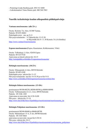 - Psykologi Linda Stenberg puh. 050 312 4480
- Lukiokuraattori Taina Huurre puh. 040 568 5963



Nuorille tarkoitettuja koulun ulkopuolisia päihdepalveluja


Vantaan nuorisoasema (alle 21v.)

Osoite: Kielotie 7A, 4.krs. 01300 Vantaa,
Puhelin: 09 839 26063
Puhelinpäivystys: ma- pe 9-11
Päivystysvastaanotto : ti Tikkurila klo 12-15.30
                        to Myyrmäki klo 8- 11.30 Korutie 3A (A-klinikka)
http://www.vantaa.fi/nuorisoasema


Espoon nuorisoasema (Espoo, Kauniainen, Kirkkonummi, Vihti)

Osoite: Tulkinkuja 3, 8.krs. 02650 Espoo
Puhelin: 09 525 9720
Ajanvaraus ja käynti arkisin klo 10-15
http://toimipaikka.a-klinikka.fi/espoonnuorisoasema/


Helsingin nuorisoasema (18-23v)

Osoite: Siltasaarenk.4, 6.krs, 00530 Helsinki
Puhelin: 09 405 6240
Puhelinpäivystys: arkisin klo 11-12
Päivystysvastaanotto: ma klo 14-16.30 ja to klo 9-11
http://www.a-klinikka.fi/helsinginnuorisoasema/esittely.htm


Helsingin Itäinen nuorisoasema (13-18v)

postinumerot 00100-00230, 00500-00590 ja 00800-00990
Osoite: Tallinnanaukio 6 A 2, 2.krs, 00930 Helsinki
Puhelin: 09 3106 1202
Ajanvaraus ja neuvonta: klo 8.30-16.00
Päivystys: arkisin klo 13-14
http://www.hel.fi/hki/Sosv/fi/paihdetyo/nuorisoasemat/nuorisoasema_ita


Helsingin Pohjoinen nuorisoasema (13-18v)

postinumerot 00240-00440 ja 00600-00790
Osoite: Malminkaari 15 A, 4. krs, 00700 Helsinki
Puhelin: 09 3105 8464
ajanvaraus ja neuvonta: ma-pe klo 8.30-16
Päivystys: arkisin klo 10-11
http://www.hel.fi/hki/Sosv/fi/paihdetyo/nuorisoasemat/nuorisoasema_pohjoinen

                                                                               4
 