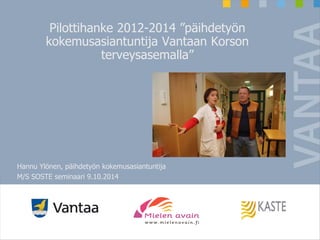 Pilottihanke 2012-2014 ”päihdetyön 
kokemusasiantuntija Vantaan Korson 
terveysasemalla” 
Hannu Ylönen, päihdetyön kokemusasiantuntija 
M/S SOSTE seminaari 9.10.2014 
 
