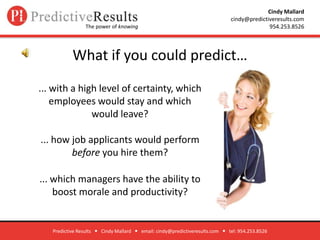 What if you could predict…  Predictive Results      Cindy Mallard      email: cindy@predictiveresults.com      tel: 954.253.8526 ... with a high level of certainty, which employees would stay and which would leave?  ... how job applicants would perform before you hire them?  ... which managers have the ability to boost morale and productivity? 