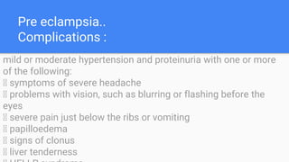 Pre eclampsia..
Complications :
mild or moderate hypertension and proteinuria with one or more
of the following:
􀁸 symptoms of severe headache
􀁸 problems with vision, such as blurring or flashing before the
eyes
􀁸 severe pain just below the ribs or vomiting
􀁸 papilloedema
􀁸 signs of clonus
􀁸 liver tenderness
 