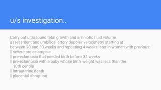 u/s investigation..
Carry out ultrasound fetal growth and amniotic fluid volume
assessment and umbilical artery doppler velocimetry starting at
between 28 and 30 weeks and repeating 4 weeks later in women with previous:
􀁸 severe pre-eclampsia
􀁸 pre-eclampsia that needed birth before 34 weeks
􀁸 pre-eclampsia with a baby whose birth weight was less than the
10th centile
􀁸 intrauterine death
􀁸 placental abruption
 