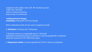 outpatient with weekly visits with BP monitoring chart
LIMIT SALT INTAKE,
Advice moderate exercise
Keep an eye on proteinuria
Antihypertensive therapy:
methyldopa 250mg BID/TID max 3g/day
Other medications that can be used in pregnancy (oral):
2• Nifedipine 30-60mg max 120mg/day
if diastolic pressure is repeatedly above 110mmHg
Hydralazine (Apresoline) 5mg increments IV until acceptable BP is obtained
(diastolic pressure to 90-100mmHg range)
3• Magnesium sulfate in severe gestational HTN for seizure prophylaxis
 