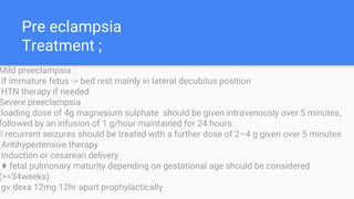 Pre eclampsia
Treatment ;
Mild preeclampsia :
If immature fetus -> bed rest mainly in lateral decubitus position
HTN therapy if needed
Severe preeclampsia
:loading dose of 4g magnesium sulphate should be given intravenously over 5 minutes,
followed by an infusion of 1 g/hour maintained for 24 hours
􀁸 recurrent seizures should be treated with a further dose of 2–4 g given over 5 minutes
Antihypertensive therapy
Induction or cesarean delivery
♦ fetal pulmonary maturity depending on gestational age should be considered
(>=34weeks)
gv dexa 12mg 12hr apart prophylactically
 
