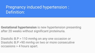 Pregnancy induced hypertension :
Definition:
Gestational hypertension is new hypertension presenting
after 20 weeks without significant proteinuria.
Diastolic B.P > 110 mmhg on any one occasion or
Diastolic B.P >90 mmhg on two or more consecutive
occasions > 4 hours apart.
 