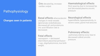 Pathophysiology
Changes seen in patients
Cvs elevated bp, increase
cardiac output
Haematological effects
third spacing due to increased bp
and decreased plasma oncotic
pressure
Renal effects atherosclerotic
changes in renal vessels
(glomerular endotheliosis),
decreased gfr and proteinuria
Uric acid filtration rate is
decreased.
Neurological effects
hyperreflexia, hypersensitivity, in
severe cases, grand mal seizures
.
Pulmonary effects:
pulmonary edema occur due to
decreased colloid oncotic
pressure.
Fetal effects
vasospasm -> decreased
intermittent placental perfusion-
> iugr, oligohydromnios, low birth
weight.
 