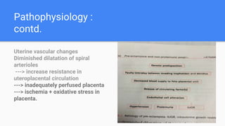 Pathophysiology :
contd.
Uterine vascular changes
Diminished dilatation of spiral
arterioles
---> increase resistance in
uteroplacental circulation
---> inadequately perfused placenta
---> ischemia + oxidative stress in
placenta.
 