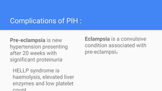 Complications of PIH :
Eclampsia is a convulsive
condition associated with
pre-eclampsia
Pre-eclampsia is new
hypertension presenting
after 20 weeks with
significant proteinuria
HELLP syndrome is
haemolysis, elevated liver
enzymes and low platelet
 