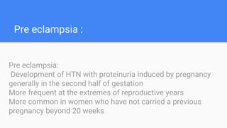 Pre eclampsia :
Pre eclampsia:
Development of HTN with proteinuria induced by pregnancy
generally in the second half of gestation
More frequent at the extremes of reproductive years
More common in women who have not carried a previous
pregnancy beyond 20 weeks
 