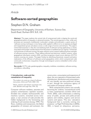 Progress in Human Geography 29, 5 (2005) pp. 1–19

Article

Software-sorted geographies
Stephen D.N. Graham
Department of Geography, University of Durham, Science Site,
South Road, Durham DH1 3LE, UK
Abstract: This paper explores the central role of computerized code in shaping the social and
geographical politics of inequality in advanced societies. The central argument is that, while such
processes are necessarily multifaceted, multiscaled, complex and ambivalent, a great variety of
‘software-sorting’ techniques is now being widely applied in efforts to try to separate privileged
and marginalized groups and places across a wide range of sectors and domains. This paper’s
central demonstration is that the overwhelming bulk of software-sorting applications is closely
associated with broader transformations from Keynesian to neoliberal service regimes. To illustrate
such processes of software-sorting, the paper analyses recent research addressing three examples
of software-sorting in practice. These address physical and electronic mobility systems, online
geographical information systems (GIS), and face-recognition closed circuit television (CCTV)
systems covering city streets. The paper ﬁnishes by identifying theoretical, research and policy
implications of the diffusion of software-sorted geographies within which computerized code
continually orchestrates inequalities through technological systems embedded within urban
environments.
Key words: CCTV code, geodemographics, inequality, mobilities, remediation, software-sorting,
,
surveillance, unbundling.

I Introduction: code and the
remediation of inequality
The modern city exists as a haze of software
instructions. (Amin and Thrift, 2002: 125)
Values, opinions and rhetoric are frozen into
code. (Bowker and Leigh-Star, 1999: 35)

Computer software mediates, saturates and
sustains contemporary capitalist societies.
Enrolled into complex technoscientiﬁc and
machinic systems, stretched across timespace, a vast universe of code provides the
hidden background to the functioning and
ordering of such societies (Lessig, 1999). The
ﬂows, mobilities and transactions; the folded
geographies of inclusion and exclusion; the
© 2005 Edward Arnold (Publishers) Ltd

construction, consumption and experience of
place; the very operation of distanciated webs
of production, distribution and consumption –
all, very literally, are now performed, at least
in part, through the continuous agency of
vast realms of computer software.
With computerized systems now actually
becoming the ‘ordinary’ sociotechnical world
in many contemporary societies (Amin and
Thrift, 2002), code orchestrates a widening
array of public, private and public-private
spheres and mobility, logistics and service
systems and spaces. This new ‘calculative
background that is currently coming into
existence’, as Nigel Thrift describes it (2004a:
582), is based on ubiquitous, pervasive,
10.1191/0309132505ph568oa

 