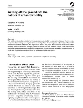 Article

Getting off the ground: On the
politics of urban verticality

Progress in Human Geography
37(1) 72–92
ª The Author(s) 2012
Reprints and permission:
sagepub.co.uk/journalsPermissions.nav
DOI: 10.1177/0309132512443147
phg.sagepub.com

Stephen Graham
Newcastle University, UK

Lucy Hewitt
University of Glasgow, UK

Abstract
This article contends that critical urban research is characterized by horizontalism. It argues that the swathe
of recent urban writings have neglected the vertical qualities of contemporary urbanization. The article’s
introductory section elaborates this argument in detail. The paper then elucidates three areas where
vertically oriented research is emerging. These encompass: the links between Google Earth and urbanism;
the connections between social secession and ascension through buildings, walkways and personalized air
travel; and the links between verticalized surveillance and urban burrowing.
Keywords
cities, Google Earth, politics, secession, subterranean, surveillance, verticality

I Introduction: critical urban
research – an overly flat discourse
In 2002, in an influential series of articles for the
web magazine Open Democracy, architectural
writer Eyal Weizman argued that, paradoxically, the cartographic, top-down aerial gaze
that had long dominated both mainstream and
critical geopolitical discourses had worked to
flatten their spatial imaginaries. ‘Geopolitics is
a flat discourse,’ he wrote, ‘It largely ignores the
vertical dimension and tends to look across
rather than to cut through the landscape. This
was the cartographic imagination inherited from
the military and political spatialities of the
modern state’ (Weizman, 2002: 3). Weizman’s
response – his politics of verticality project –
explicitly sought to expose the complex politics
of vertical space that characterize the Orientalist

and neocolonial architectures of Israeli power in
and around the West Bank. In it, he worked
towards what he called the ‘re-visioning of existing cartographic techniques’ in order to ‘create
. . . a territorial hologram in which political acts
of manipulation and multiplication transform a
two-dimensional surface into a threedimensional volume’ (p. 3).
In this wide-ranging and synthetical article
our contention is that a similar flattening of discourses and imaginaries tends still to dominate
critical urban research in the Anglophone

Corresponding author:
Lucy Hewitt, School of Social and Political Sciences,
University of Glasgow, 25–29 Bute Gardens, Glasgow
G12 8RS, UK.
Email: lucy.hewitt@glasgow.ac.uk

 