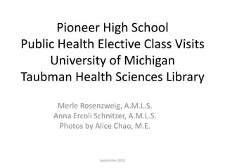 Pioneer High School
Public Health Elective Class Visits
     University of Michigan
Taubman Health Sciences Library
       Merle Rosenzweig, A.M.L.S.
      Anna Ercoli Schnitzer, A.M.L.S.
       Photos by Alice Chao, M.E.


                   September 2010
 