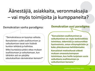12
Demokratian vanha paradigma:
”Demokratiassa on kysymys vallasta.
Kansalaisten uudet osallistumisen ja
vaikuttamisen tavat vain lisäävät
kuntien tehtäviä ja hallintoa.
Miksi kuntalaisia pitäisi ottaa mukaan
osallistumaan ja vaikuttamaan, kun
tähänkin asti on pärjätty
edustuksellisen demokratian keinoin?”
Demokratian uusi paradigma:
”Kansalaisten osallistuminen ja
vaikuttaminen on myös konkreettista
toimintaa, tekemistä ja vastuunottoa
hyvinvoinnin, oman elinympäristön ja
koko yhteiskunnan kehittämiseksi.
Kansalaiset motivoituvat aidosti
mukaan omavastuisempaan
toimintaan, kun heille tarjotaan uusia
vaikuttavia osallistumisen ja
vaikuttamisen kanavia.”
Äänestäjiä, asiakkaita, veronmaksajia
– vai myös toimijoita ja kumppaneita?
soveltaen Harju & Pihlaja 2013
 