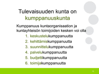 13
Tulevaisuuden kunta on
kumppanuuskunta
Kumppanuus kuntaorganisaation ja
kuntayhteisön toimijoiden kesken voi olla
1. keskustelukumppanuutta
2. kehittämiskumppanuutta
3. suunnittelukumppanuutta
4. palvelukumppanuutta
5. budjettikumppanuutta
6. toimijakumppanuutta
 