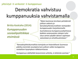 15
Demokratia vahvistuu
kumppanuuksia vahvistamalla
yhteistyö → verkostot → kumppanuus
”Kansalaisyhteiskunnallisia toimijoita on historiallisesti Suomessa
pidetty enemmän avustajina kuin julkisen vallan kumppanina
sosiaalisen kysymyksen ratkaisemisessa.
Kumppanuus edellyttää tasaveroisia suhteita, ei alisteista asemaa.”
”Myös Suomessa tarvitaan pelisäännöt
julkisen sektorin ja
kansalaisyhteiskunnallisten toimijoiden
kumppanuuden harjoittamiselle.
Suomalaisessa kumppanuusohjelmassa
kaikkien asianosaisten tahojen tulisi
istua saman pöydän ääreen sopimaan
vastuistaan ja velvollisuuksistaan.”
Briitta Koskiaho (2014):
Kumppanuuden
sosiaalipolitiikkaa
etsimässä
 