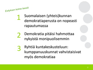 2
Suomalaisen (yhteis)kunnan
demokratiaperusta on nopeasti
rapautumassa
Demokratia pitäisi hahmottaa
nykyistä monipuolisemmin
Ryhtiä kuntakeskusteluun:
kumppanuuskunnat vahvistaisivat
myös demokratiaa
1
2
3
 