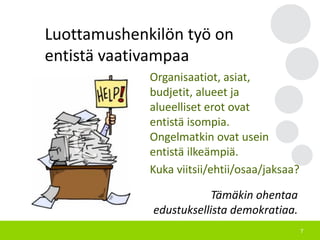 7
Luottamushenkilön työ on
entistä vaativampaa
Organisaatiot, asiat,
budjetit, alueet ja
alueelliset erot ovat
entistä isompia.
Ongelmatkin ovat usein
entistä ilkeämpiä.
Kuka viitsii/ehtii/osaa/jaksaa?
Tämäkin ohentaa
edustuksellista demokratiaa.
 