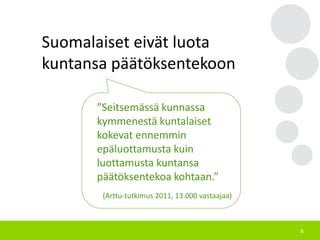 8
”Seitsemässä kunnassa
kymmenestä kuntalaiset
kokevat ennemmin
epäluottamusta kuin
luottamusta kuntansa
päätöksentekoa kohtaan.”
(Arttu-tutkimus 2011, 13.000 vastaajaa)
Suomalaiset eivät luota
kuntansa päätöksentekoon
 